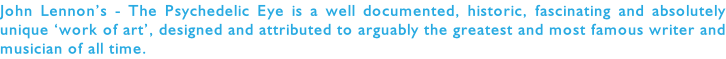John Lennon’s - The Psychedelic Eye is a well documented, historic, fascinating and absolutely unique ‘work of art’, designed and attributed to arguably the greatest and most famous writer and musician of all time.